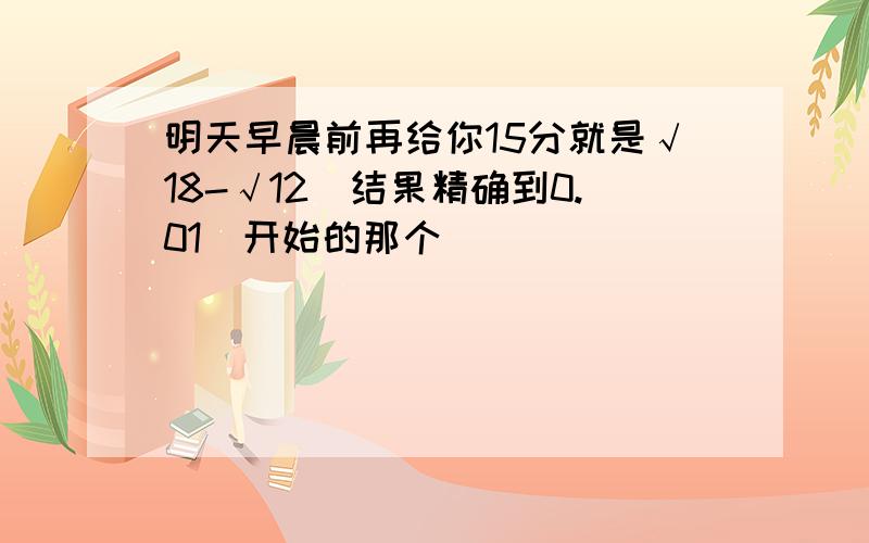 明天早晨前再给你15分就是√18-√12（结果精确到0.01）开始的那个