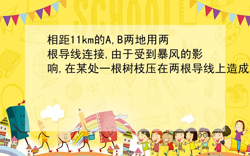 相距11km的A,B两地用两根导线连接,由于受到暴风的影响,在某处一根树枝压在两根导线上造成故障,为查明故障地点,先在A处加12V的电压,在B处测得为10V；再在B处加上12V的电压,在A处测得为4V,问