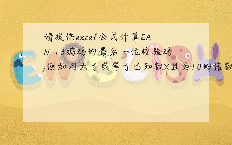 请提供excel公式计算EAN-13编码的最后一位校验码,例如用大于或等于已知数X且为10的倍数的最小数减去X,其差即位所求的的校验码的值.例如：已知数128,校验码=130-128=2