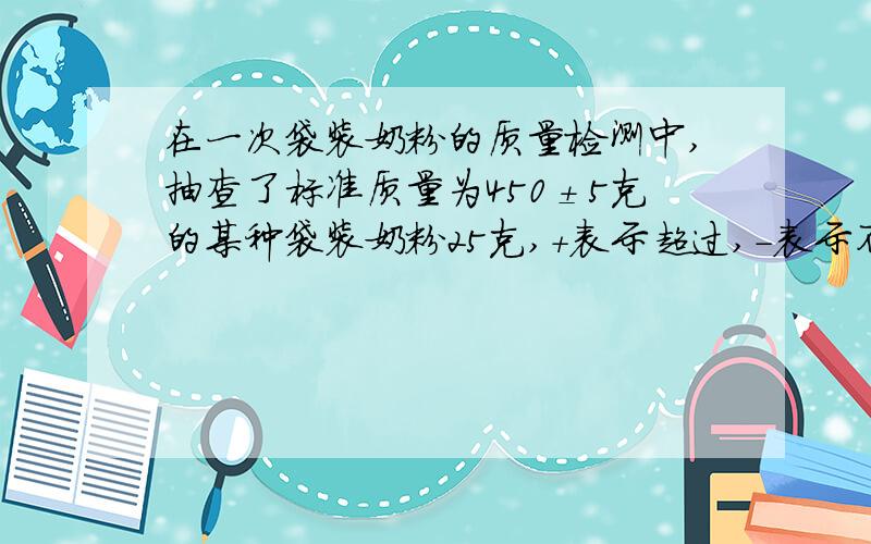 在一次袋装奶粉的质量检测中,抽查了标准质量为450±5克的某种袋装奶粉25克,+表示超过,-表示不足质量/克 6 5 4 3 2 1 0 -1 -2 -3 -4 -5 -6袋数/袋 1 1 2 2 3 4 5 3 2 1 0 1 0(1)本次抽查的25袋奶粉,在标准质量