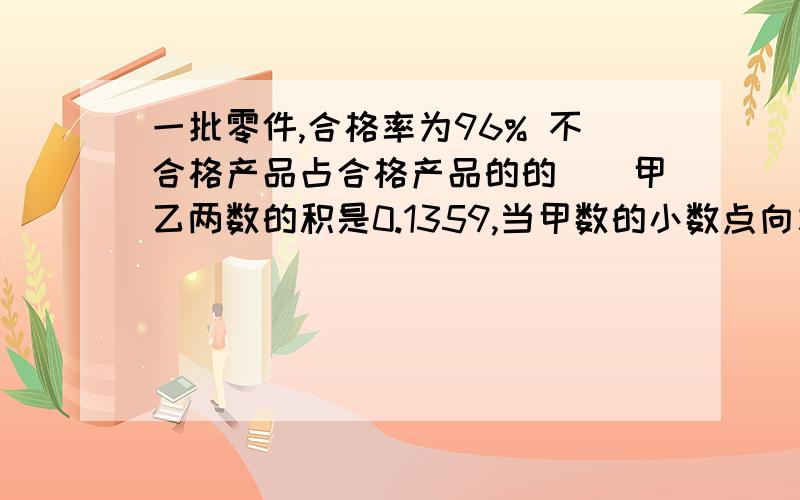 一批零件,合格率为96% 不合格产品占合格产品的的（）甲乙两数的积是0.1359,当甲数的小数点向左移动两位,并使积变为1.359,乙数的小数点应向（）边移动（）位5分之3米是1米的（）.还可以表