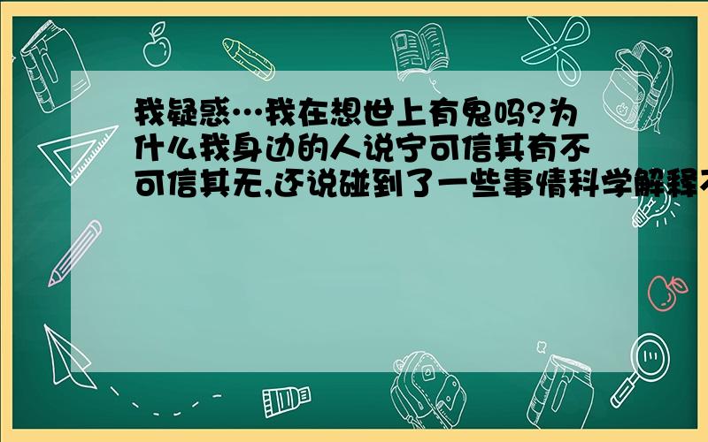 我疑惑…我在想世上有鬼吗?为什么我身边的人说宁可信其有不可信其无,还说碰到了一些事情科学解释不了...我疑惑…我在想世上有鬼吗?为什么我身边的人说宁可信其有不可信其无,还说碰到