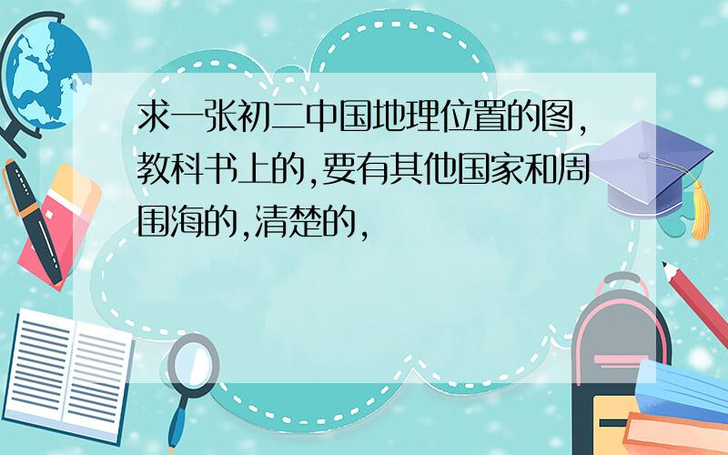 求一张初二中国地理位置的图,教科书上的,要有其他国家和周围海的,清楚的,