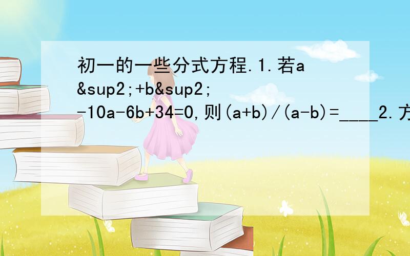 初一的一些分式方程.1.若a²+b²-10a-6b+34=0,则(a+b)/(a-b)=____2.方程1/x-1=x/2x-2的解是?3.方程(2x-3)/(x+6)=1/3的解是?4.解下列方程,(1)6/(1-x²)=3/1-x；(2)2/(1-x)1=x/(1+x)(3)1-7/(x+1)=14/(x²-1)(4)2x/(x-7)+(x-7)