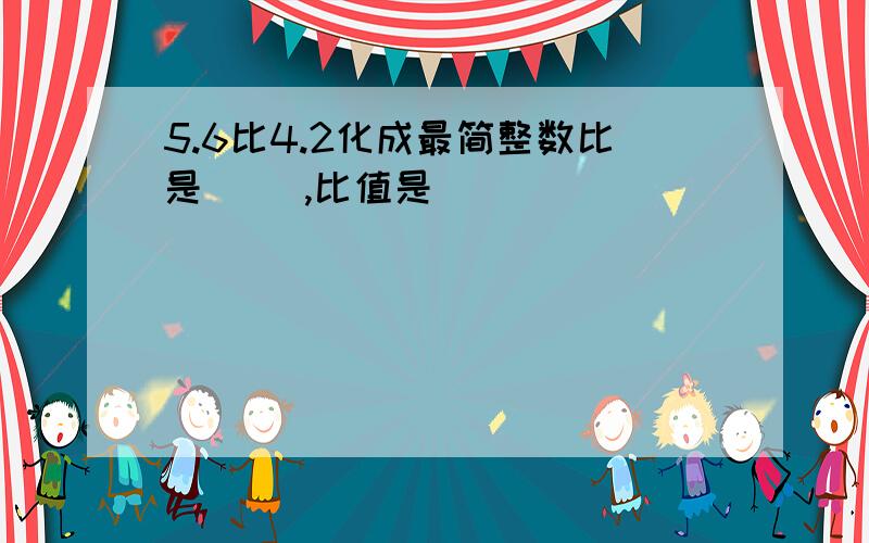 5.6比4.2化成最简整数比是( ),比值是( )