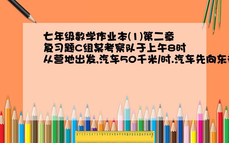 七年级数学作业本(1)第二章复习题C组某考察队于上午8时从营地出发,汽车50千米/时.汽车先向东行驶40千米,工作30分后向西行驶2.5时,工作一时,然后一直向西行驶.问下午1时该考察队在营地的东