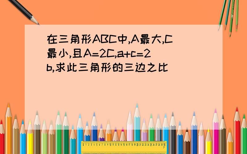 在三角形ABC中,A最大,C最小,且A=2C,a+c=2b,求此三角形的三边之比