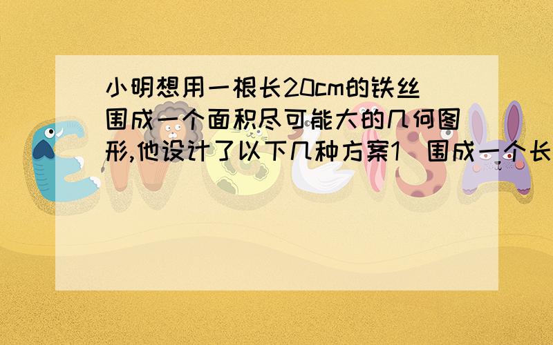 小明想用一根长20cm的铁丝围成一个面积尽可能大的几何图形,他设计了以下几种方案1）围成一个长方形,长比宽多2.6厘米；2）围成一个长方形；3）围成一个圆形,小明应选择哪个方案,详细说