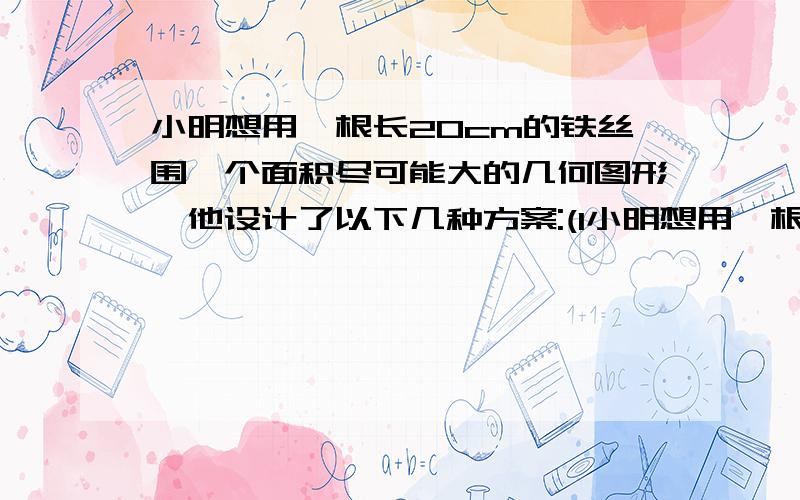 小明想用一根长20cm的铁丝围一个面积尽可能大的几何图形,他设计了以下几种方案:(1小明想用一根长20cm的铁丝围一个面积尽可能大的几何图形，他设计了以下几种方案：（1）围成一个长方形