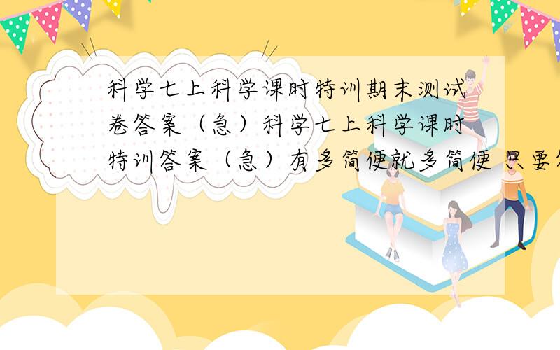 科学七上科学课时特训期末测试卷答案（急）科学七上科学课时特训答案（急）有多简便就多简便 只要答案对就行了,有条件德话把数学德期末测试卷也输了 =