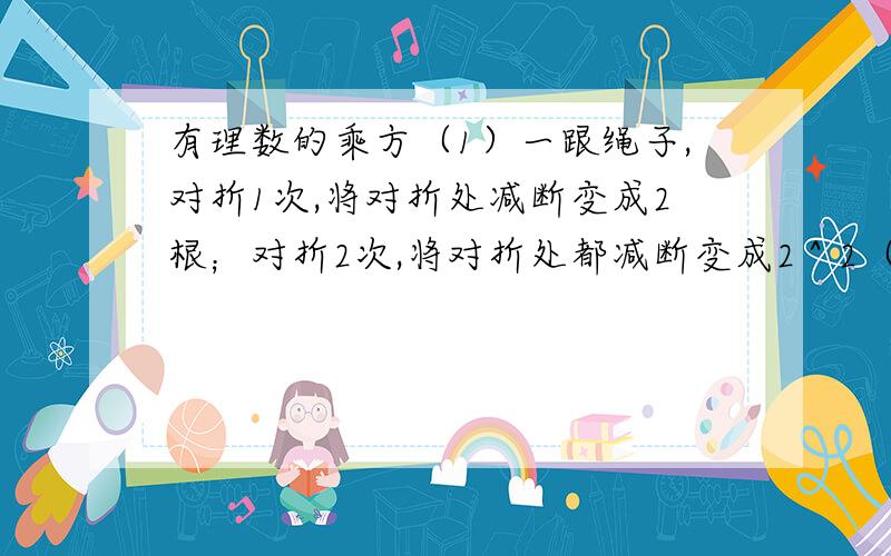 有理数的乘方（1）一跟绳子,对折1次,将对折处减断变成2根；对折2次,将对折处都减断变成2＾2（等于4）根,那么对折4次,将对折处都减断变成了多少根?