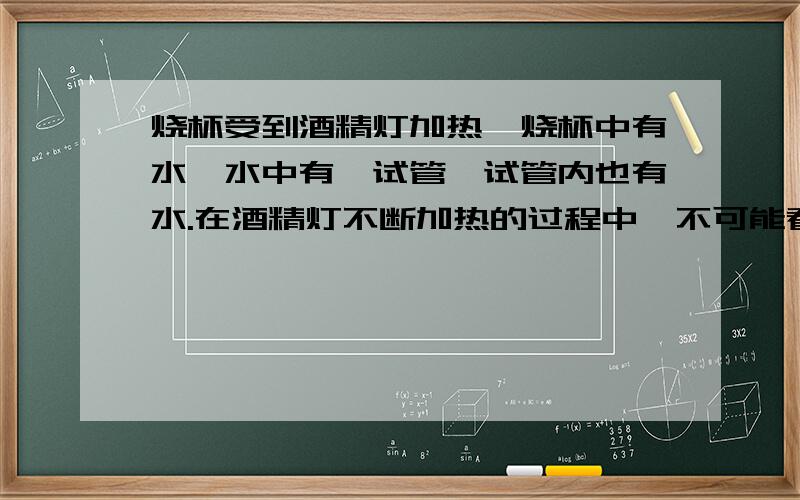 烧杯受到酒精灯加热,烧杯中有水,水中有一试管,试管内也有水.在酒精灯不断加热的过程中,不可能看到的A试管、烧杯中的水都会沸腾B烧杯中的水会减少C烧杯中的水会沸腾,试管中的水不会沸