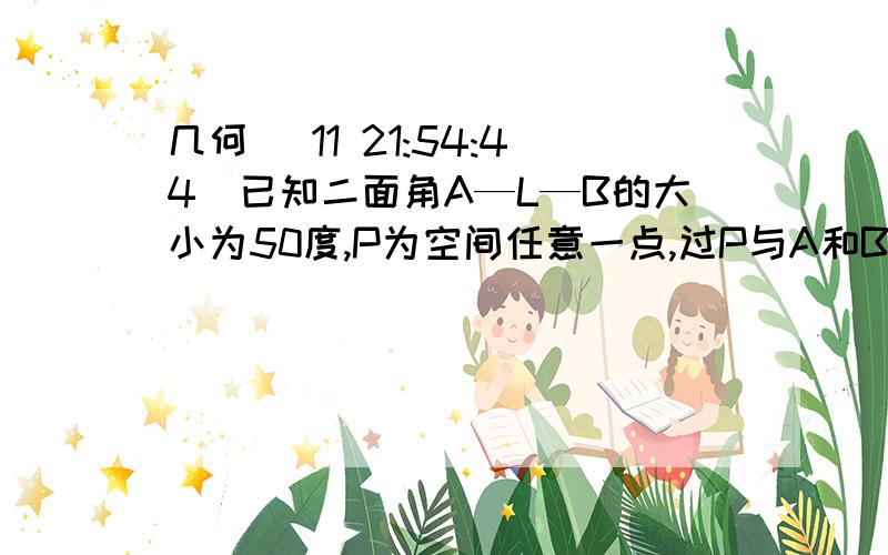 几何 (11 21:54:44)已知二面角A—L—B的大小为50度,P为空间任意一点,过P与A和B所成角都是25度的直线的条数是多少?