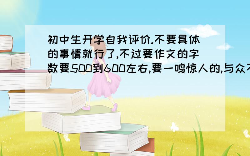 初中生开学自我评价.不要具体的事情就行了,不过要作文的字数要500到600左右,要一鸣惊人的,与众不同的.我参考一下,