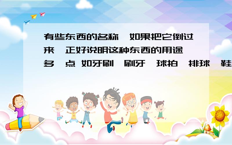 有些东西的名称,如果把它倒过来,正好说明这种东西的用途,多一点 如牙刷—刷牙、球拍—排球、鞋垫—垫鞋