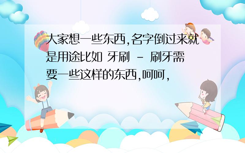 大家想一些东西,名字倒过来就是用途比如 牙刷 - 刷牙需要一些这样的东西,呵呵,