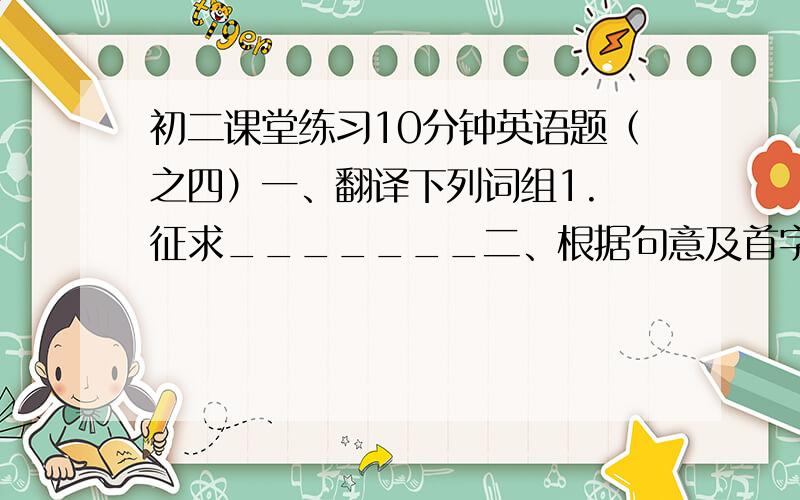 初二课堂练习10分钟英语题（之四）一、翻译下列词组1. 征求_______二、根据句意及首字母提示写单词1. Come in and w_____ yourself by the fire.2. Words cannot e_______ how happy I can.3. —I’m going to have a hot co