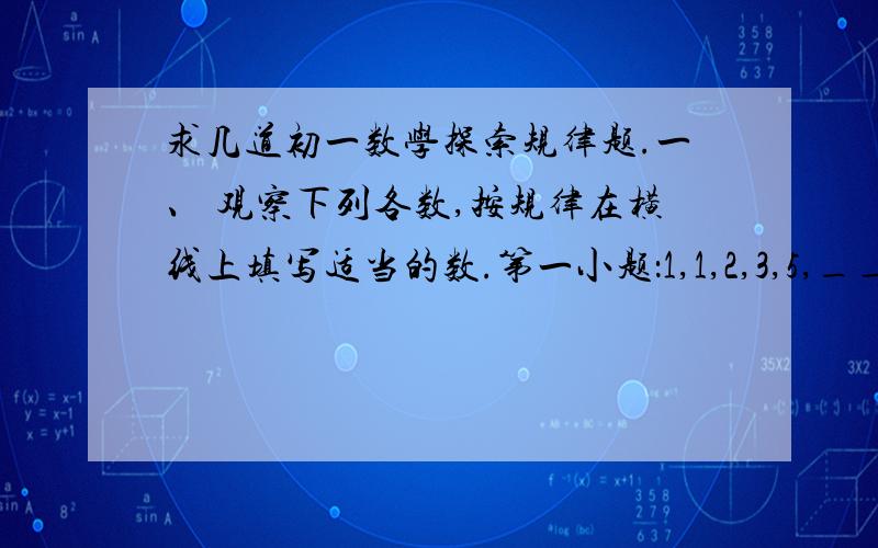 求几道初一数学探索规律题.一、 观察下列各数,按规律在横线上填写适当的数.第一小题：1,1,2,3,5,___,13,21,34第二小题：1,-2,4,-8,16,____,____二、按规律填空,并用字母表示一般规律：1,3,7,____,31,63