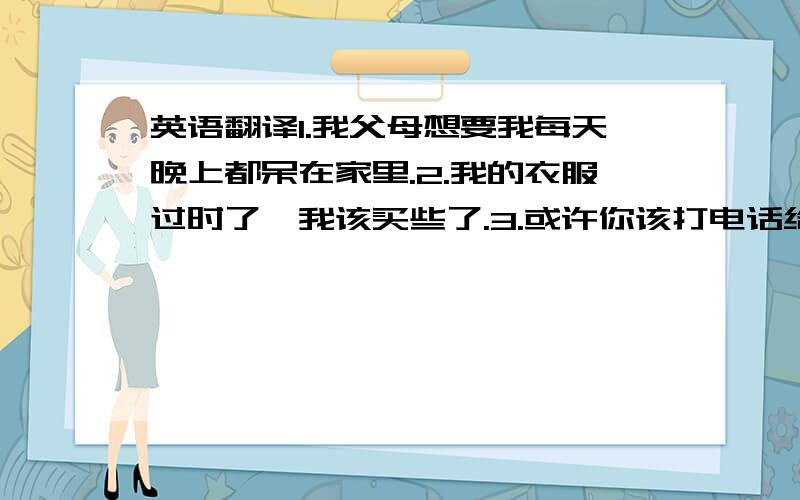 英语翻译1.我父母想要我每天晚上都呆在家里.2.我的衣服过时了,我该买些了.3.或许你该打电话给他,在电话里谈论这件事.4.我几乎没钱了,她也没什么钱.