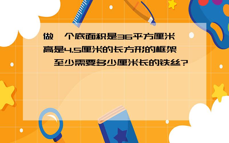 做一个底面积是36平方厘米、高是4.5厘米的长方形的框架,至少需要多少厘米长的铁丝?