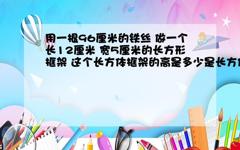 用一根96厘米的铁丝 做一个长12厘米 宽5厘米的长方形框架 这个长方体框架的高是多少是长方体