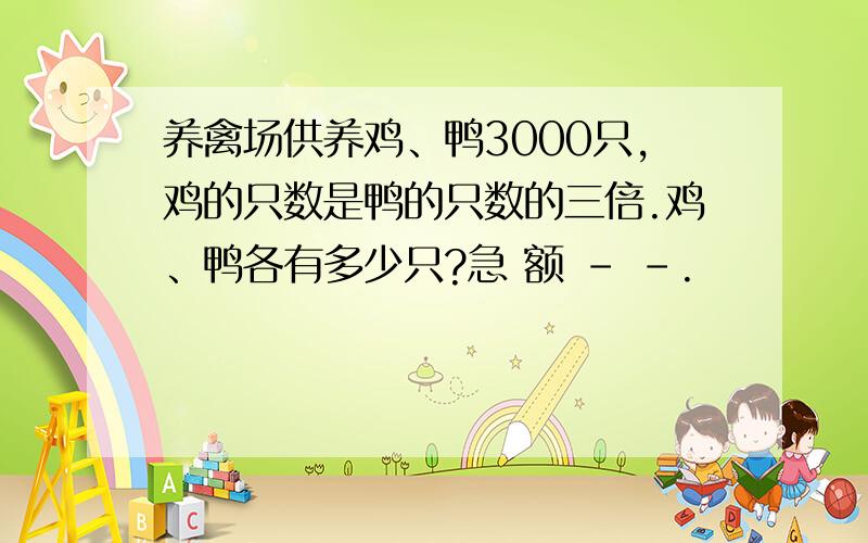 养禽场供养鸡、鸭3000只,鸡的只数是鸭的只数的三倍.鸡、鸭各有多少只?急 额 - -.