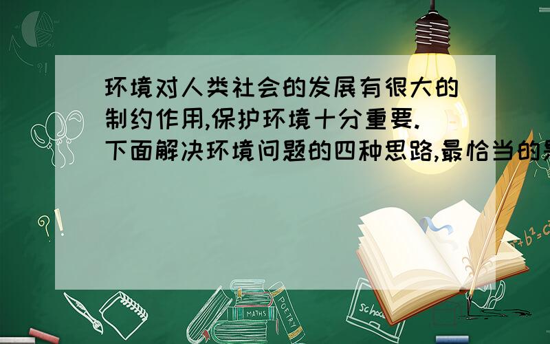 环境对人类社会的发展有很大的制约作用,保护环境十分重要.下面解决环境问题的四种思路,最恰当的是:A.发展经济和保护环境并不矛盾,应该走边发展边治理之路B.发展中国家经济相对落后,走