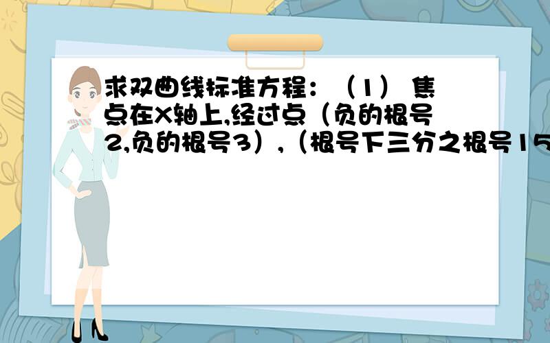 求双曲线标准方程：（1） 焦点在X轴上,经过点（负的根号2,负的根号3）,（根号下三分之根号15,根号2）（2） 焦点为（0,-6）,（0,6）,且经过点（2,-5）（根号下三分之根号15，根号2）这个应该