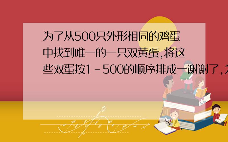 为了从500只外形相同的鸡蛋中找到唯一的一只双黄蛋,将这些双蛋按1-500的顺序排成一谢谢了,为了从500只外形相同的鸡蛋中找到唯一的一只双黄蛋,将这些双蛋按1-500的顺序排成一列,第一次从