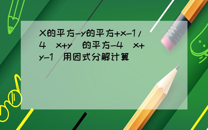 X的平方-y的平方+x-1/4（x+y）的平方-4（x+y-1）用因式分解计算