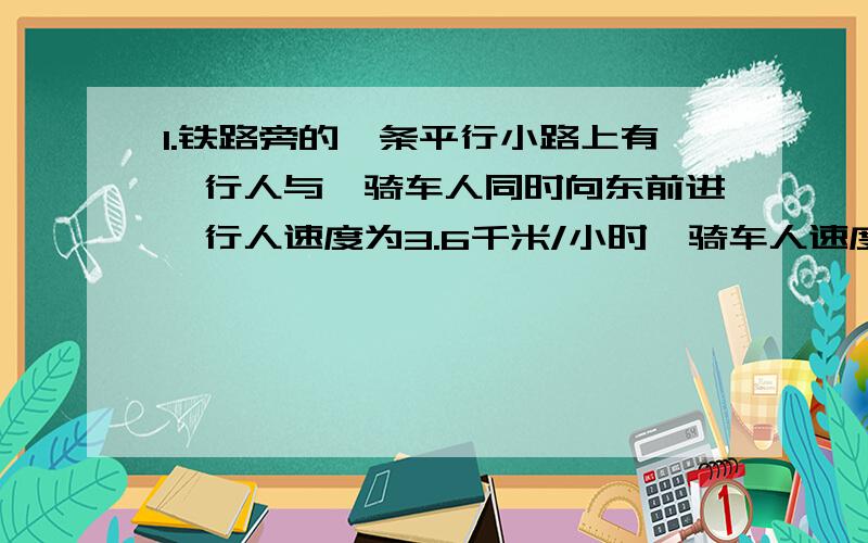 1.铁路旁的一条平行小路上有一行人与一骑车人同时向东前进,行人速度为3.6千米/小时,骑车人速度为10.8千米/小时,如果有一列火车从他们背后开过来,它通过行人用了22秒,通过骑车人用了26秒,