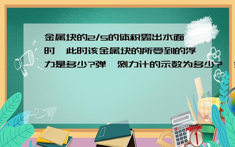 金属块的2/5的体积露出水面时,此时该金属块的所受到的浮力是多少?弹簧测力计的示数为多少?一金属块,挂在弹簧测力计上,在空气中称得79N,把它放入水中,示数为69N,它所受到的浮力为10N.