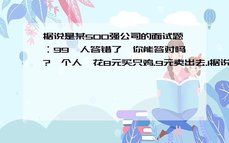 据说是某500强公司的面试题：99﹪人答错了,你能答对吗?一个人,花8元买只鸡.9元卖出去.1据说是某500强公司的面试题：99﹪人答错了,你能答对吗?一个人,花8元买只鸡.9元卖出去.10元买回来、11