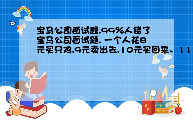 宝马公司面试题.99％人错了宝马公司面试题. 一个人花8元买只鸡.9元卖出去.10元买回来、11元在卖出去 A 2元 B 1元 C赔钱了 D 一分,没赚我算的是一块 谁能告诉我正确答案?