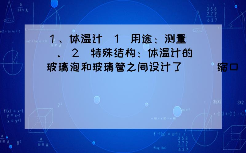 １、体温计（1）用途：测量（）.（2）特殊结构：体温计的玻璃泡和玻璃管之间设计了（）（缩口）.