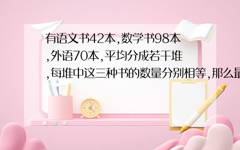 有语文书42本,数学书98本,外语70本,平均分成若干堆,每堆中这三种书的数量分别相等,那么最多可分多少堆?用短除法