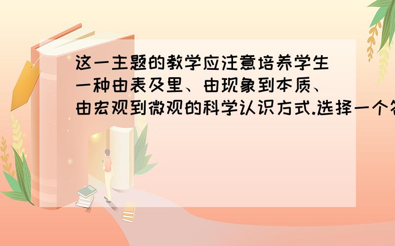 这一主题的教学应注意培养学生一种由表及里、由现象到本质、由宏观到微观的科学认识方式.选择一个答案 a.正确 \x05b.错误