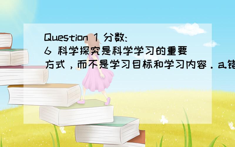 Question 1 分数:6 科学探究是科学学习的重要方式，而不是学习目标和学习内容。a.错误 b.正确 Question 2 分数:6 （多选题）以下哪些内容是初中化学课程标准中科学探究主题下的二级主题？a.发