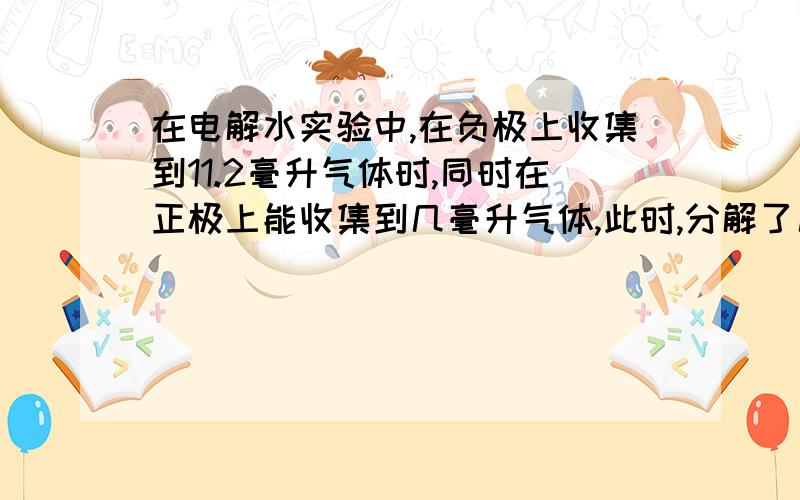 在电解水实验中,在负极上收集到11.2毫升气体时,同时在正极上能收集到几毫升气体,此时,分解了几克水?（ρ氢气=0.089g/L,ρ氧气=1.429g/L）T-T