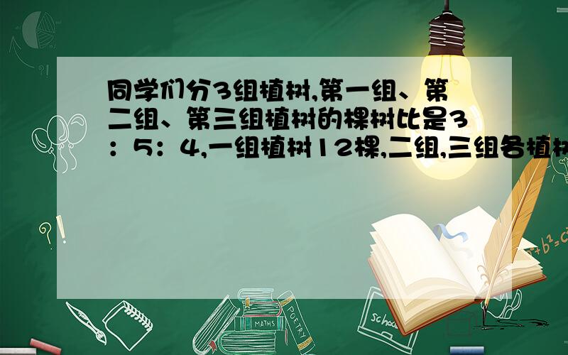 同学们分3组植树,第一组、第二组、第三组植树的棵树比是3：5：4,一组植树12棵,二组,三组各植树多少棵