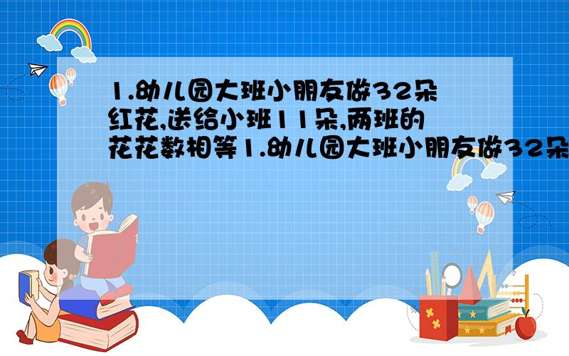 1.幼儿园大班小朋友做32朵红花,送给小班11朵,两班的花花数相等1.幼儿园大班小朋友做32朵红花,送给小班11朵,两班的花花数相等,小班原有红花多少朵?（用方程解答）2.有两盒饼干共140块,从盒