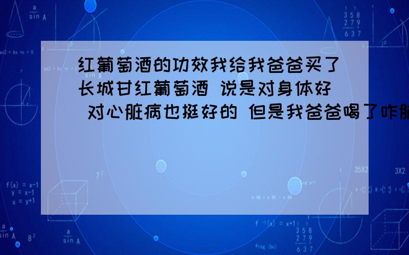 红葡萄酒的功效我给我爸爸买了长城甘红葡萄酒 说是对身体好 对心脏病也挺好的 但是我爸爸喝了咋脑子晕晕的 紧紧的呢