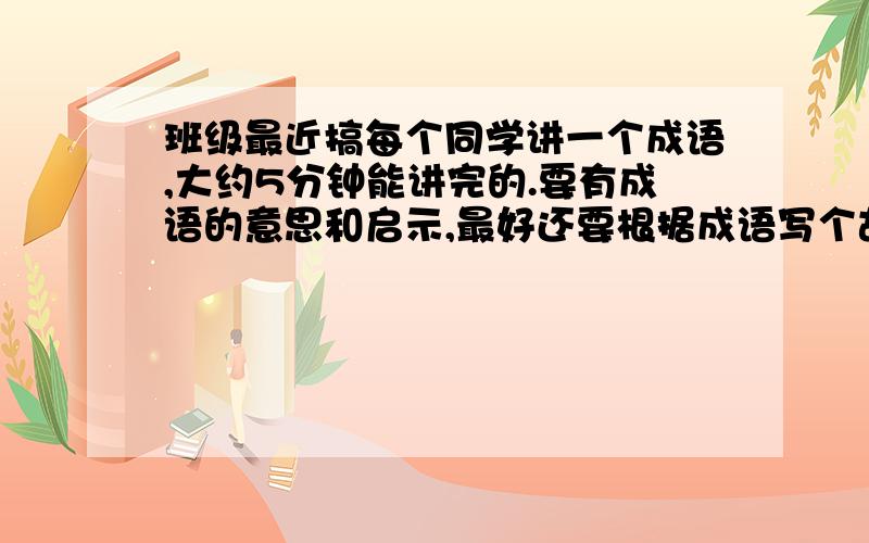 班级最近搞每个同学讲一个成语,大约5分钟能讲完的.要有成语的意思和启示,最好还要根据成语写个故事这个故事是要跟这个成语有关的哦!请各位大哥大姐出手相救,多写几个成语,帮小妹我渡