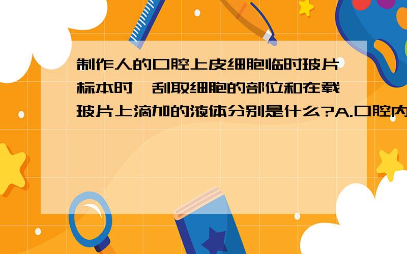 制作人的口腔上皮细胞临时玻片标本时,刮取细胞的部位和在载玻片上滴加的液体分别是什么?A.口腔内侧壁、自来水.B.口腔内侧壁、生理盐水.C.牙缝、自来水.D.牙缝、生理盐水.