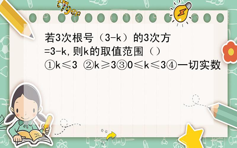 若3次根号（3-k）的3次方=3-k,则k的取值范围（）①k≤3 ②k≥3③0≤k≤3④一切实数