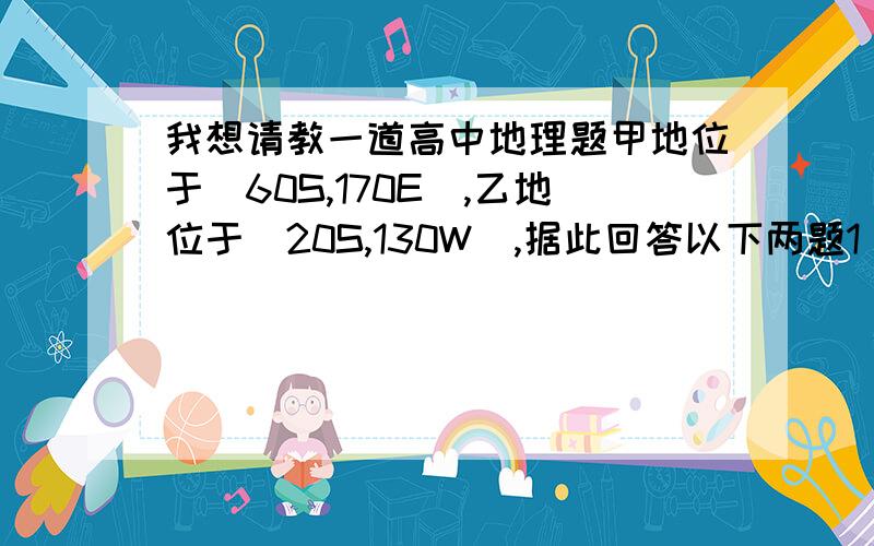 我想请教一道高中地理题甲地位于（60S,170E),乙地位于（20S,130W),据此回答以下两题1 甲乙两地的实地距离约为（   ）A 4440千米 B 5550千米  C 6660千米  D 8880千米2 甲地在乙地的（   ）A 东北方向  B