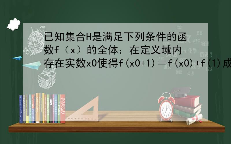 已知集合H是满足下列条件的函数f（x）的全体：在定义域内存在实数x0使得f(x0+1)＝f(x0)+f(1)成立.若函...已知集合H是满足下列条件的函数f（x）的全体：在定义域内存在实数x0使得f(x0+1)＝f(x0)+f(