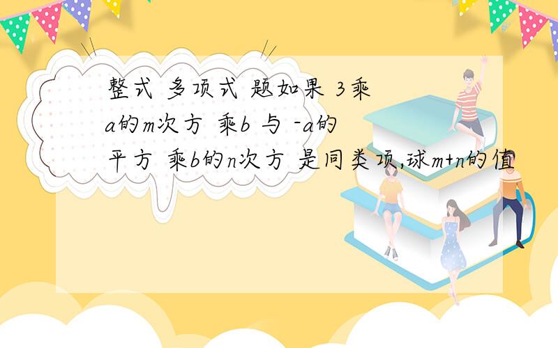 整式 多项式 题如果 3乘 a的m次方 乘b 与 -a的平方 乘b的n次方 是同类项,球m+n的值