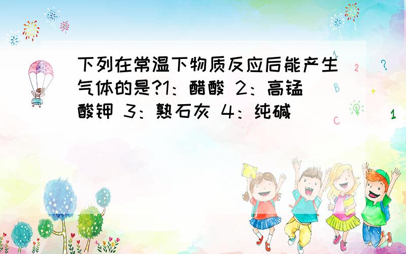 下列在常温下物质反应后能产生气体的是?1：醋酸 2：高锰酸钾 3：熟石灰 4：纯碱