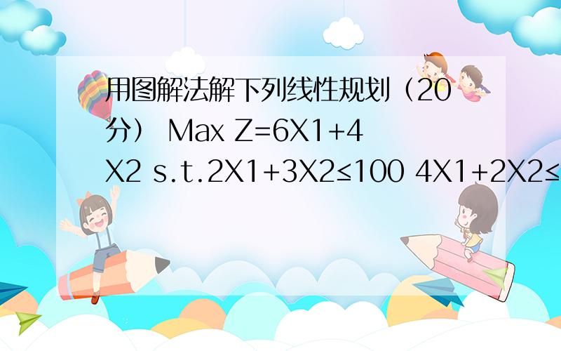 用图解法解下列线性规划（20分） Max Z=6X1+4X2 s.t.2X1+3X2≤100 4X1+2X2≤120 X1,X2≥0